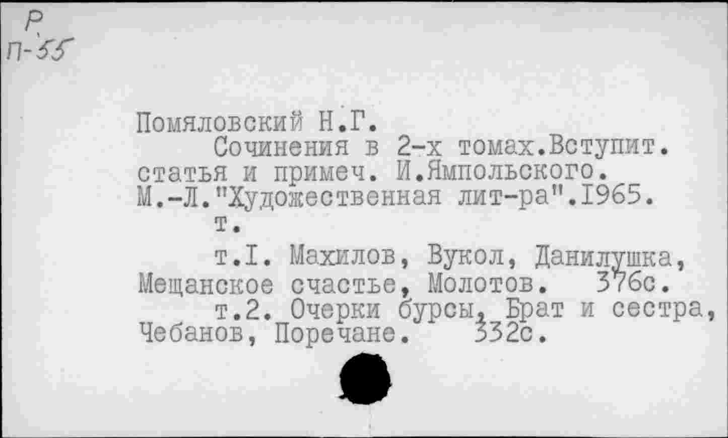 ﻿Помяловский Н.Г.
Сочинения в 2-х томах.Вступит, статья и примеч. И.Ямпольского. М.-Л."Художественная лит-ра".1965.
т.
т.1. Махилов, Вукол, Данилушка, Мещанское счастье, Молотов. 376с.
т.2. Очерки бурсы, Брат и сестра Чебанов, Поречане.	332с.